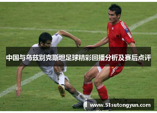 中国与乌兹别克斯坦足球精彩回播分析及赛后点评