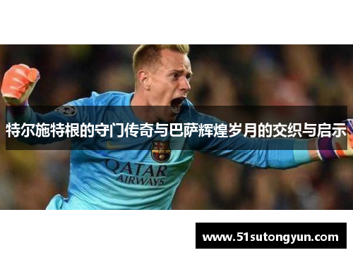 特尔施特根的守门传奇与巴萨辉煌岁月的交织与启示