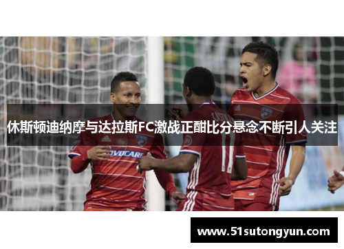 休斯顿迪纳摩与达拉斯FC激战正酣比分悬念不断引人关注