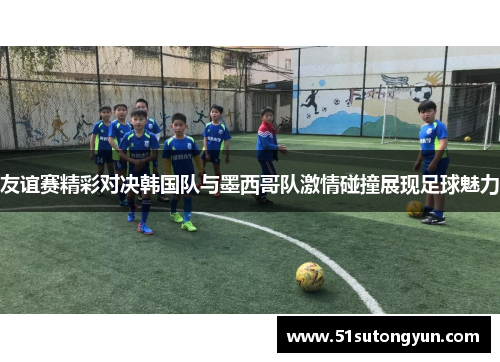 友谊赛精彩对决韩国队与墨西哥队激情碰撞展现足球魅力