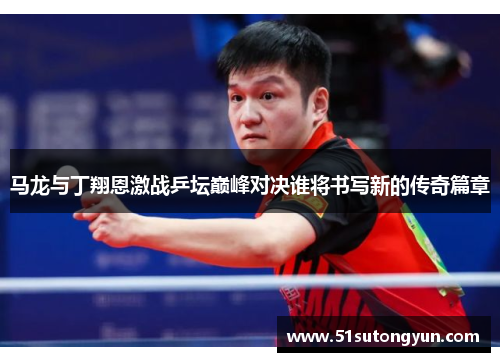 马龙与丁翔恩激战乒坛巅峰对决谁将书写新的传奇篇章