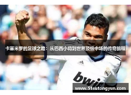 卡塞米罗的足球之路：从巴西小将到世界顶级中场的传奇旅程