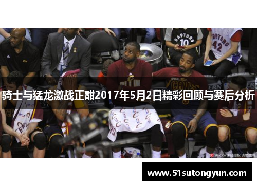 骑士与猛龙激战正酣2017年5月2日精彩回顾与赛后分析