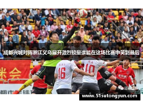 成都兴城对阵浙江义乌展开激烈较量谁能在这场比赛中笑到最后