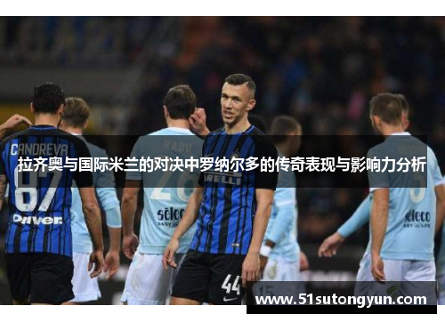 拉齐奥与国际米兰的对决中罗纳尔多的传奇表现与影响力分析